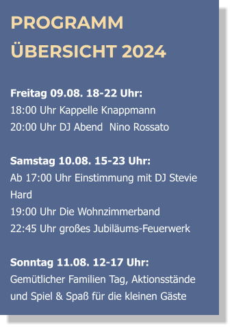 PROGRAMM ÜBERSICHT 2024  Freitag 09.08. 18-22 Uhr:  18:00 Uhr Kappelle Knappmann 20:00 Uhr DJ Abend  Nino Rossato  Samstag 10.08. 15-23 Uhr: Ab 17:00 Uhr Einstimmung mit DJ Stevie Hard  19:00 Uhr Die Wohnzimmerband  22:45 Uhr großes Jubiläums-Feuerwerk  Sonntag 11.08. 12-17 Uhr:Gemütlicher Familien Tag, Aktionsstände und Spiel & Spaß für die kleinen Gäste