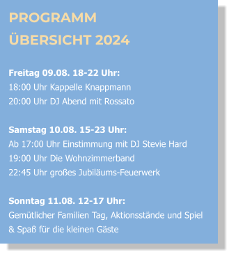 PROGRAMM ÜBERSICHT 2024  Freitag 09.08. 18-22 Uhr:  18:00 Uhr Kappelle Knappmann 20:00 Uhr DJ Abend mit Rossato  Samstag 10.08. 15-23 Uhr: Ab 17:00 Uhr Einstimmung mit DJ Stevie Hard  19:00 Uhr Die Wohnzimmerband  22:45 Uhr großes Jubiläums-Feuerwerk  Sonntag 11.08. 12-17 Uhr:Gemütlicher Familien Tag, Aktionsstände und Spiel & Spaß für die kleinen Gäste