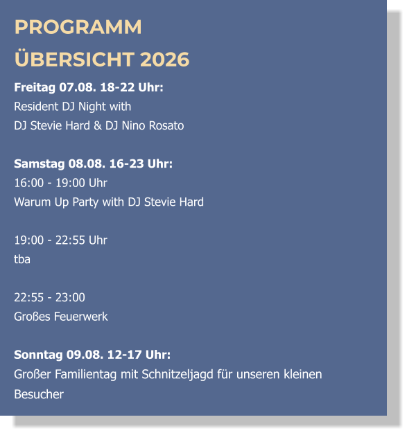 PROGRAMM ÜBERSICHT 2026 Freitag 07.08. 18-22 Uhr:  Resident DJ Night with  DJ Stevie Hard & DJ Nino Rosato  Samstag 08.08. 16-23 Uhr: 16:00 - 19:00 Uhr  Warum Up Party with DJ Stevie Hard   19:00 - 22:55 Uhr  tba  22:55 - 23:00 Großes Feuerwerk  Sonntag 09.08. 12-17 Uhr: Großer Familientag mit Schnitzeljagd für unseren kleinen Besucher