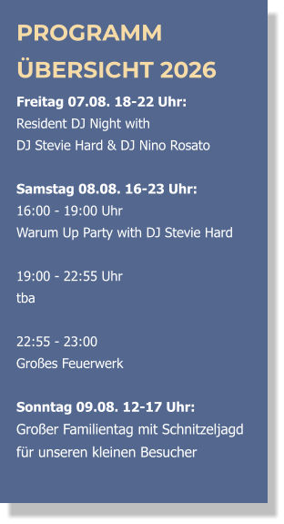 PROGRAMM ÜBERSICHT 2026 Freitag 07.08. 18-22 Uhr:  Resident DJ Night with  DJ Stevie Hard & DJ Nino Rosato  Samstag 08.08. 16-23 Uhr: 16:00 - 19:00 Uhr  Warum Up Party with DJ Stevie Hard   19:00 - 22:55 Uhr  tba  22:55 - 23:00 Großes Feuerwerk  Sonntag 09.08. 12-17 Uhr: Großer Familientag mit Schnitzeljagd  für unseren kleinen Besucher 