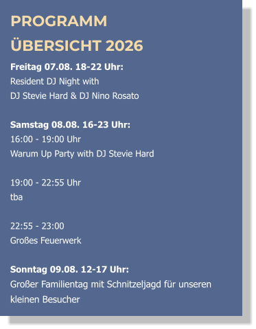 PROGRAMM ÜBERSICHT 2026 Freitag 07.08. 18-22 Uhr:  Resident DJ Night with  DJ Stevie Hard & DJ Nino Rosato  Samstag 08.08. 16-23 Uhr: 16:00 - 19:00 Uhr  Warum Up Party with DJ Stevie Hard   19:00 - 22:55 Uhr  tba  22:55 - 23:00 Großes Feuerwerk  Sonntag 09.08. 12-17 Uhr: Großer Familientag mit Schnitzeljagd für unseren kleinen Besucher