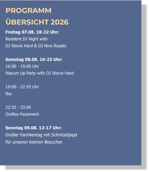 PROGRAMM ÜBERSICHT 2026 Freitag 07.08. 18-22 Uhr:  Resident DJ Night with  DJ Stevie Hard & DJ Nino Rosato  Samstag 08.08. 16-23 Uhr: 16:00 - 19:00 Uhr  Warum Up Party with DJ Stevie Hard   19:00 - 22:55 Uhr  tba  22:55 - 23:00 Großes Feuerwerk  Sonntag 09.08. 12-17 Uhr: Großer Familientag mit Schnitzeljagd  für unseren kleinen Besucher  