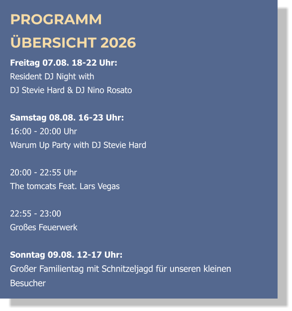 PROGRAMM ÜBERSICHT 2026 Freitag 07.08. 18-22 Uhr:  Resident DJ Night with  DJ Stevie Hard & DJ Nino Rosato  Samstag 08.08. 16-23 Uhr: 16:00 - 20:00 Uhr  Warum Up Party with DJ Stevie Hard   20:00 - 22:55 Uhr  The tomcats Feat. Lars Vegas  22:55 - 23:00 Großes Feuerwerk  Sonntag 09.08. 12-17 Uhr: Großer Familientag mit Schnitzeljagd für unseren kleinen Besucher